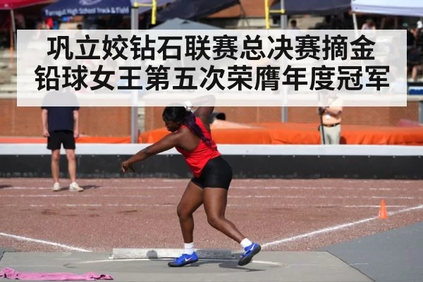 巩立姣钻石联赛总决赛摘金 铅球女王第五次荣膺年度冠军