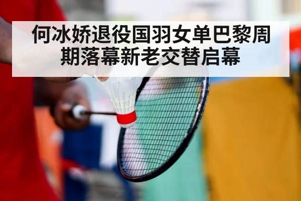 何冰娇退役国羽女单巴黎周期落幕新老交替启幕