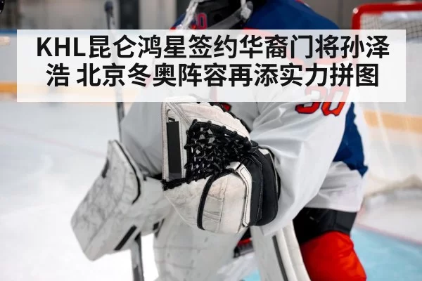 KHL昆仑鸿星签约华裔门将孙泽浩 北京冬奥阵容再添实力拼图