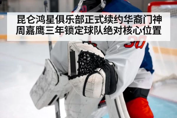 昆仑鸿星俱乐部正式续约华裔门神周嘉鹰三年锁定球队绝对核心位置