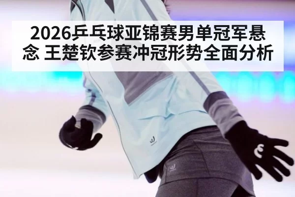 2026乒乓球亚锦赛男单冠军悬念 王楚钦参赛冲冠形势全面分析